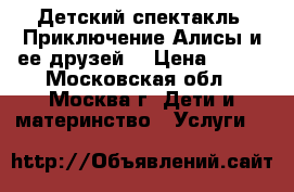 Детский спектакль “Приключение Алисы и ее друзей“ › Цена ­ 300 - Московская обл., Москва г. Дети и материнство » Услуги   